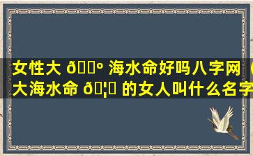 女性大 🐺 海水命好吗八字网（大海水命 🦟 的女人叫什么名字招财）